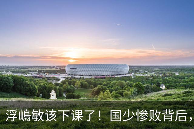 浮嶋敏该下课了！国少惨败背后，是中国足球青训的又一次错付