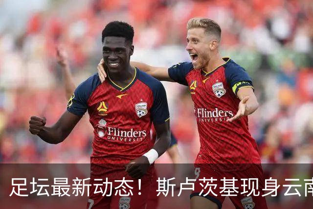 足坛最新动态！斯卢茨基现身云南、徐正源考察韩援、多队人员调整
